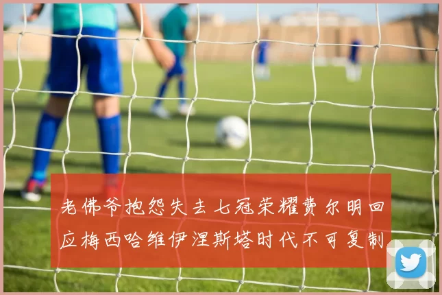 老佛爷抱怨失去七冠荣耀费尔明回应梅西哈维伊涅斯塔时代不可复制