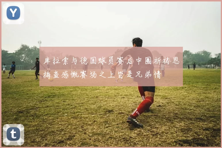 库拉索与德国球员赛后中圈祈祷恩梅查感慨赛场之上皆是兄弟情