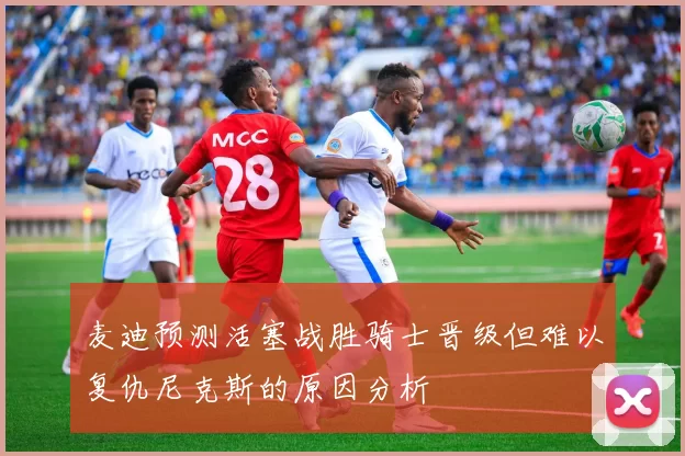 麦迪预测活塞战胜骑士晋级但难以复仇尼克斯的原因分析
