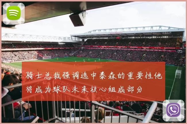 骑士总裁强调选中泰森的重要性他将成为球队未来核心组成部分