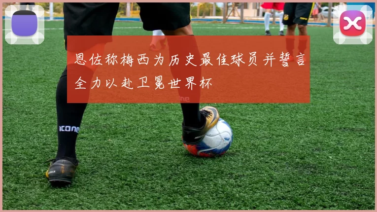 恩佐称梅西为历史最佳球员并誓言全力以赴卫冕世界杯