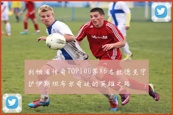 利物浦传奇TOP100第86名杜德克守护伊斯坦布尔奇迹的英雄之路