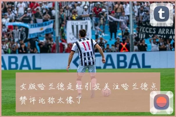 女版哈兰德走红引发关注哈兰德点赞评论称太像了