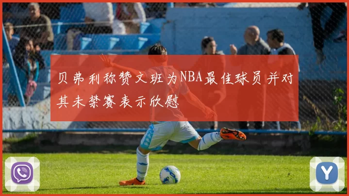 贝弗利称赞文班为NBA最佳球员并对其未禁赛表示欣慰