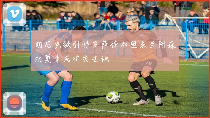 朗尼克欲引特罗萨德加盟米兰阿森纳夏季或将失去他