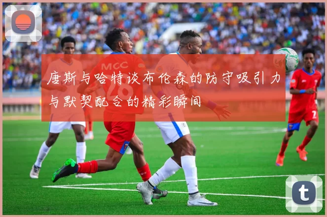 唐斯与哈特谈布伦森的防守吸引力与默契配合的精彩瞬间