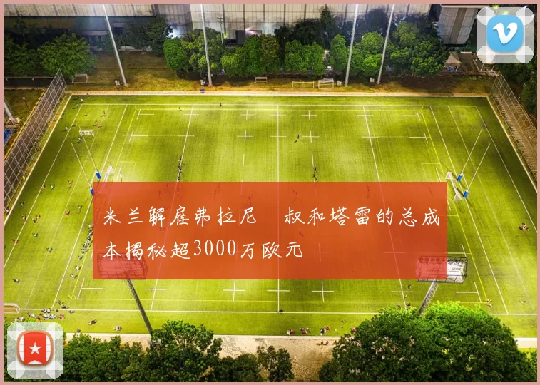 米兰解雇弗拉尼囧叔和塔雷的总成本揭秘超3000万欧元