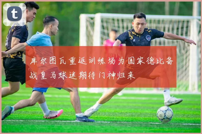 库尔图瓦重返训练场为国家德比备战皇马球迷期待门神归来