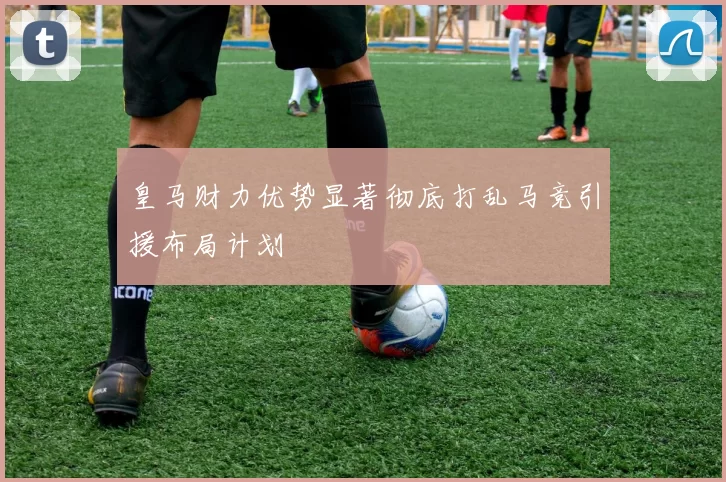 皇马财力优势显著彻底打乱马竞引援布局计划