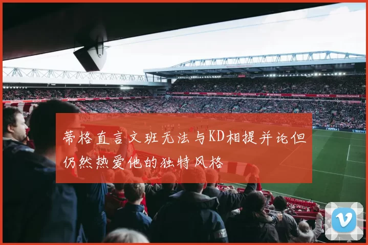 蒂格直言文班无法与KD相提并论但仍然热爱他的独特风格